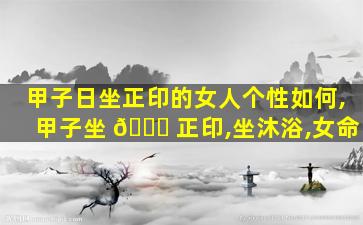 甲子日坐正印的女人个性如何,甲子坐 🐈 正印,坐沐浴,女命
